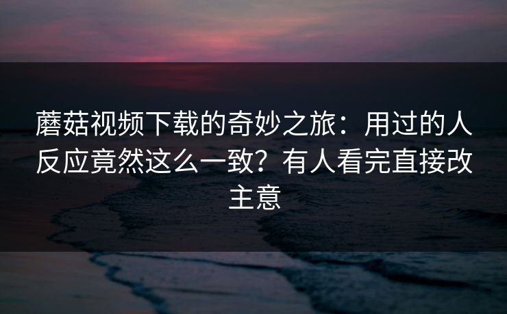 蘑菇视频下载的奇妙之旅:用过的人反应竟然这么一致?有人看完直接改主意 蘑菇视频下载的奇妙之旅:用过的人反应竟然这么一致?有人看完直接改主意