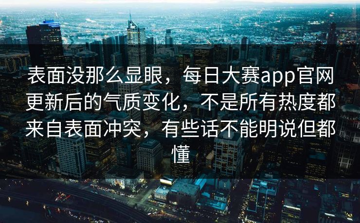 表面没那么显眼，每日大赛app官网更新后的气质变化，不是所有热度都来自表面冲突，有些话不能明说但都懂