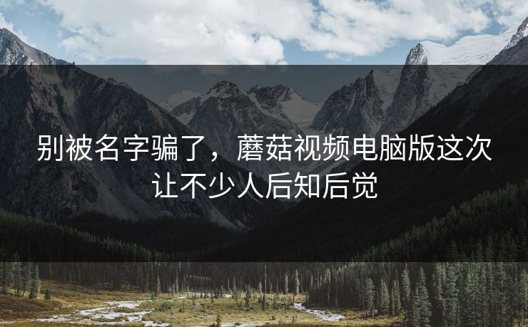 别被名字骗了，蘑菇视频电脑版这次让不少人后知后觉