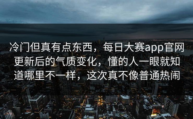 冷门但真有点东西，每日大赛app官网更新后的气质变化，懂的人一眼就知道哪里不一样，这次真不像普通热闹