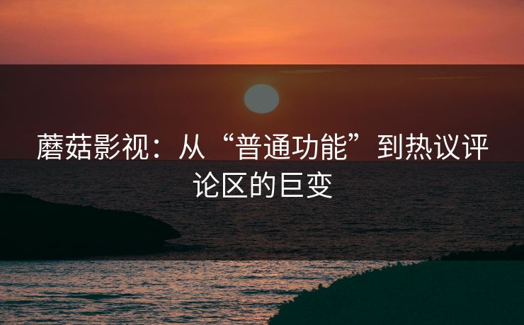 蘑菇影视：从“普通功能”到热议评论区的巨变