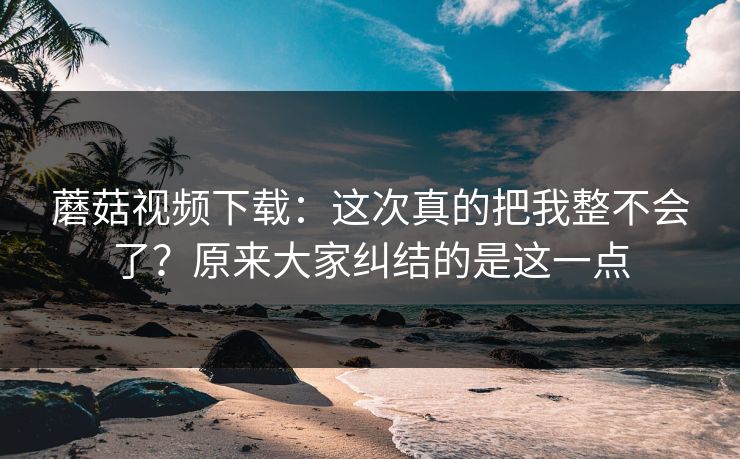 蘑菇视频下载：这次真的把我整不会了？原来大家纠结的是这一点
