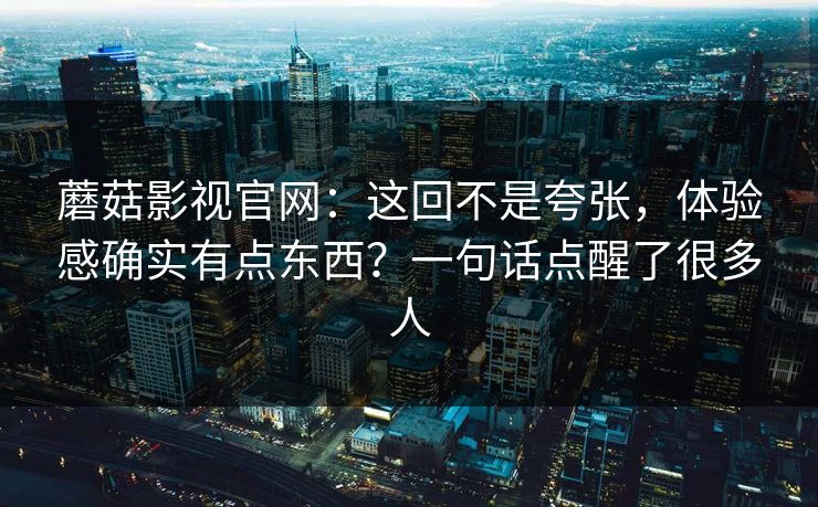 蘑菇影视官网：这回不是夸张，体验感确实有点东西？一句话点醒了很多人