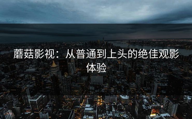 蘑菇影视：从普通到上头的绝佳观影体验