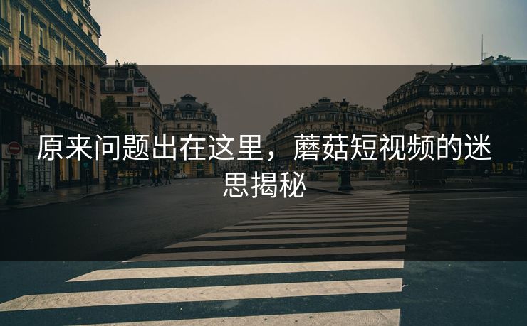 原来问题出在这里，蘑菇短视频的迷思揭秘