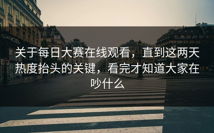 关于每日大赛在线观看，直到这两天热度抬头的关键，看完才知道大家在吵什么