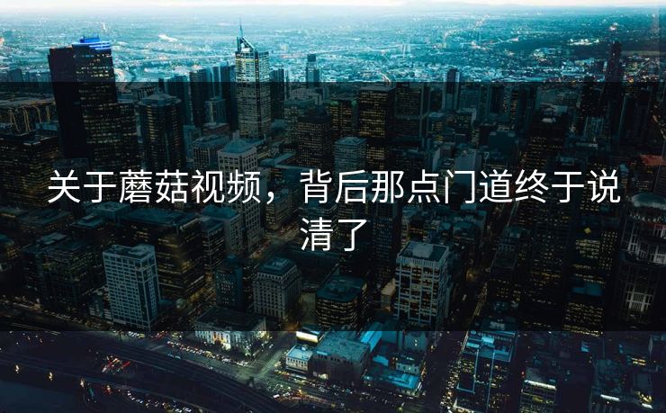 关于蘑菇视频，背后那点门道终于说清了