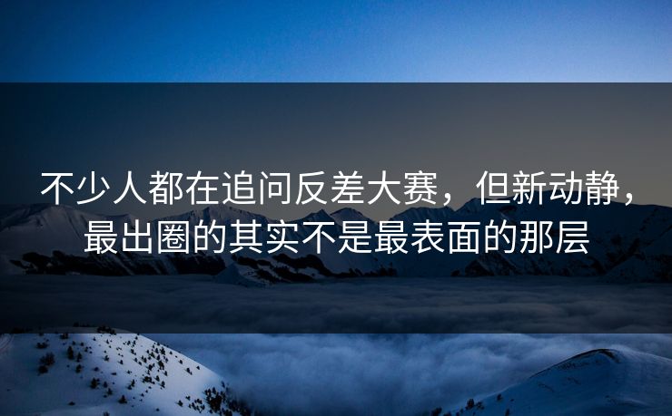不少人都在追问反差大赛，但新动静，最出圈的其实不是最表面的那层