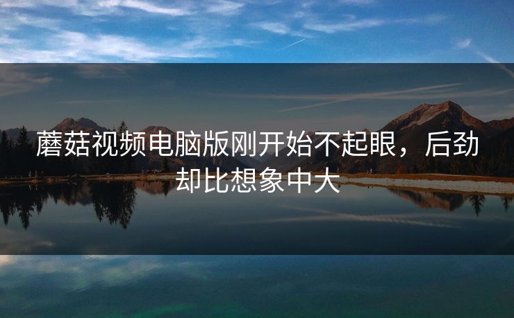 蘑菇视频电脑版刚开始不起眼，后劲却比想象中大