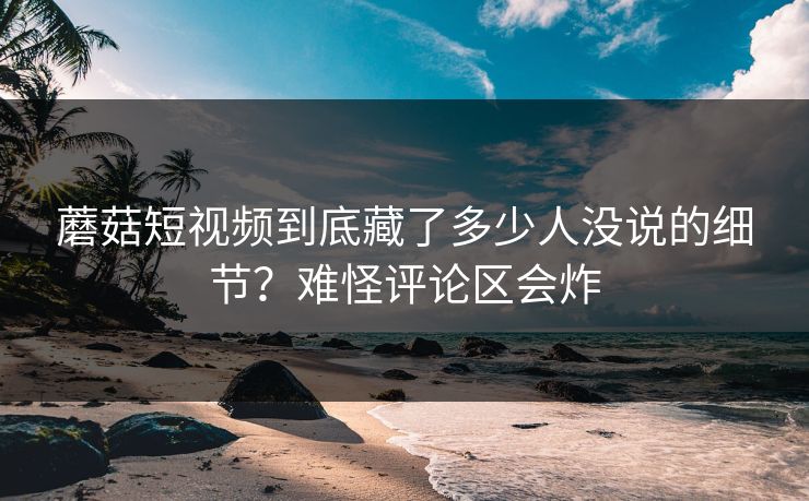 蘑菇短视频到底藏了多少人没说的细节？难怪评论区会炸