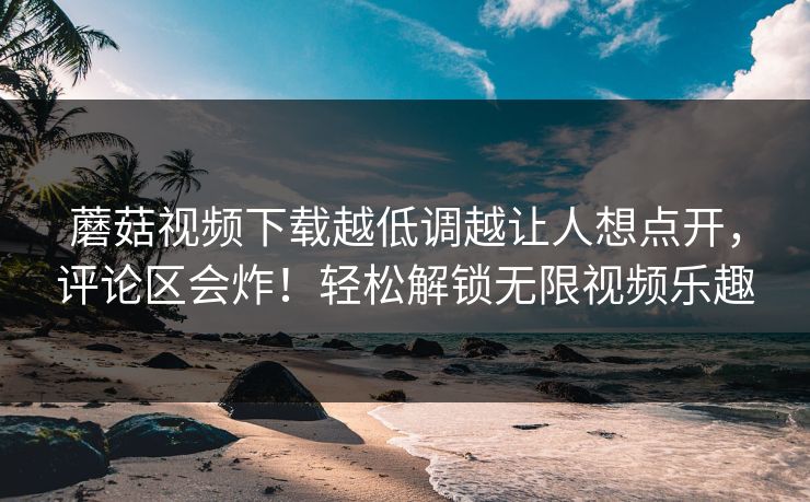 蘑菇视频下载越低调越让人想点开，评论区会炸！轻松解锁无限视频乐趣