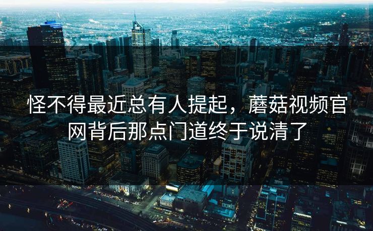 怪不得最近总有人提起，蘑菇视频官网背后那点门道终于说清了