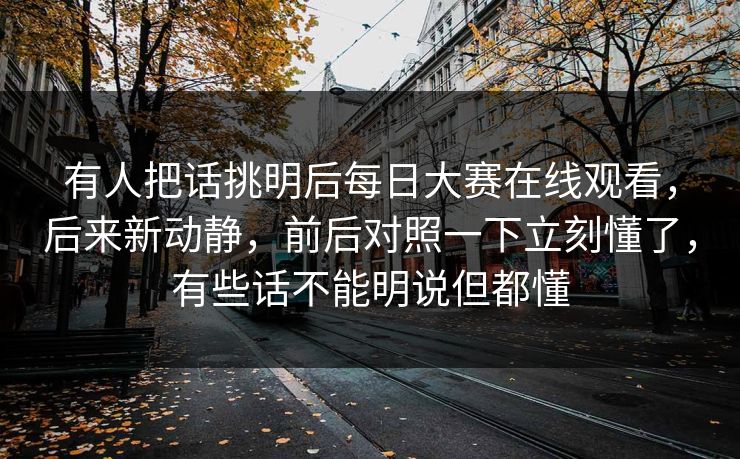 有人把话挑明后每日大赛在线观看，后来新动静，前后对照一下立刻懂了，有些话不能明说但都懂