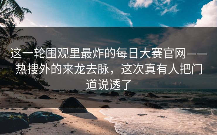 这一轮围观里最炸的每日大赛官网——热搜外的来龙去脉，这次真有人把门道说透了