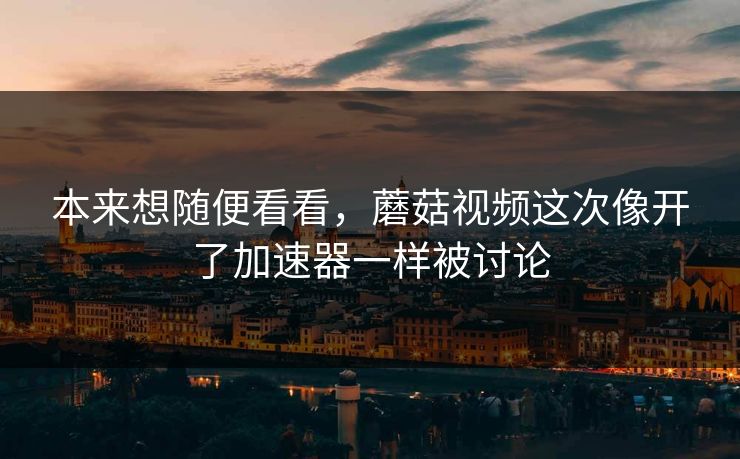 本来想随便看看，蘑菇视频这次像开了加速器一样被讨论