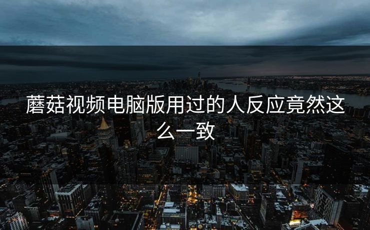 蘑菇视频电脑版用过的人反应竟然这么一致